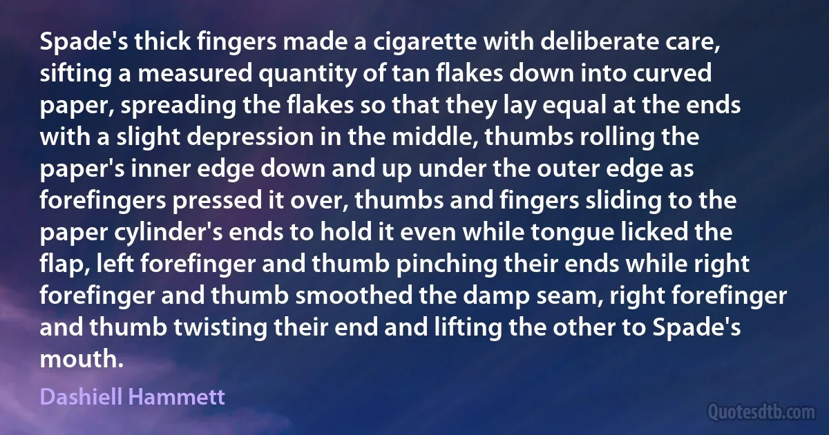 Spade's thick fingers made a cigarette with deliberate care, sifting a measured quantity of tan flakes down into curved paper, spreading the flakes so that they lay equal at the ends with a slight depression in the middle, thumbs rolling the paper's inner edge down and up under the outer edge as forefingers pressed it over, thumbs and fingers sliding to the paper cylinder's ends to hold it even while tongue licked the flap, left forefinger and thumb pinching their ends while right forefinger and thumb smoothed the damp seam, right forefinger and thumb twisting their end and lifting the other to Spade's mouth. (Dashiell Hammett)