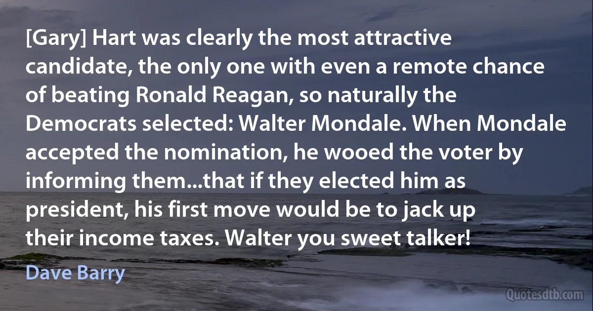 [Gary] Hart was clearly the most attractive candidate, the only one with even a remote chance of beating Ronald Reagan, so naturally the Democrats selected: Walter Mondale. When Mondale accepted the nomination, he wooed the voter by informing them...that if they elected him as president, his first move would be to jack up their income taxes. Walter you sweet talker! (Dave Barry)