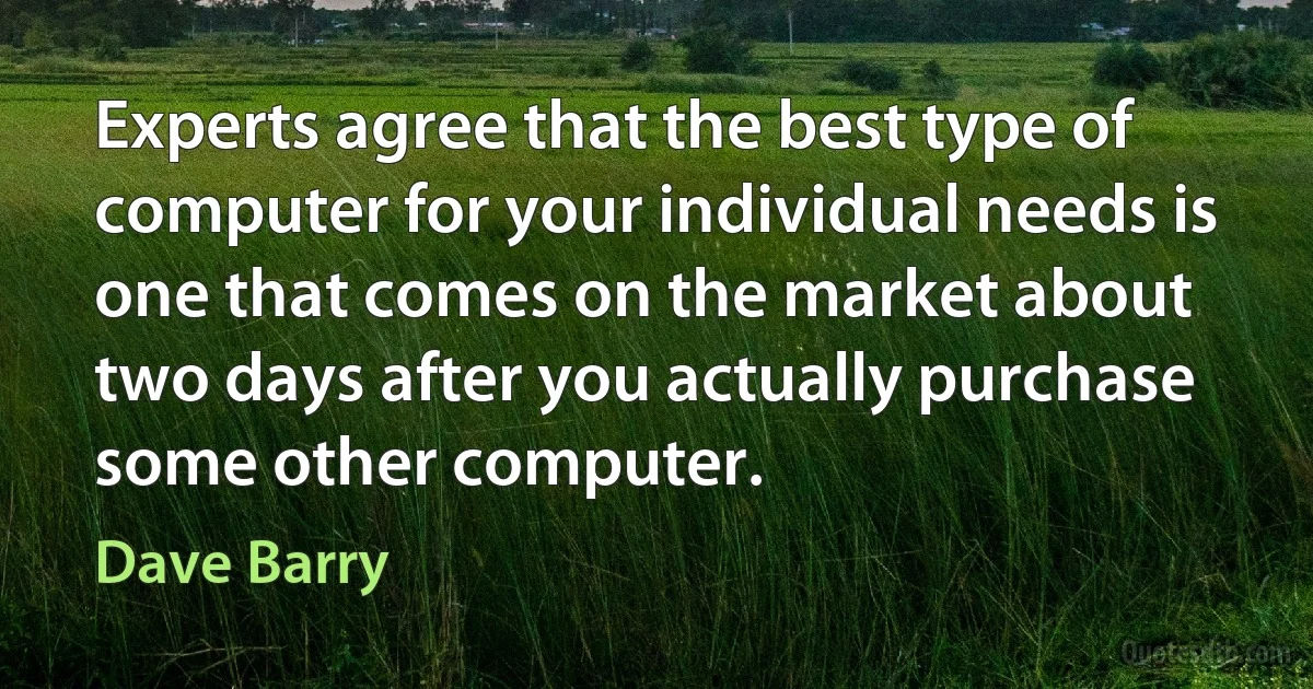 Experts agree that the best type of computer for your individual needs is one that comes on the market about two days after you actually purchase some other computer. (Dave Barry)