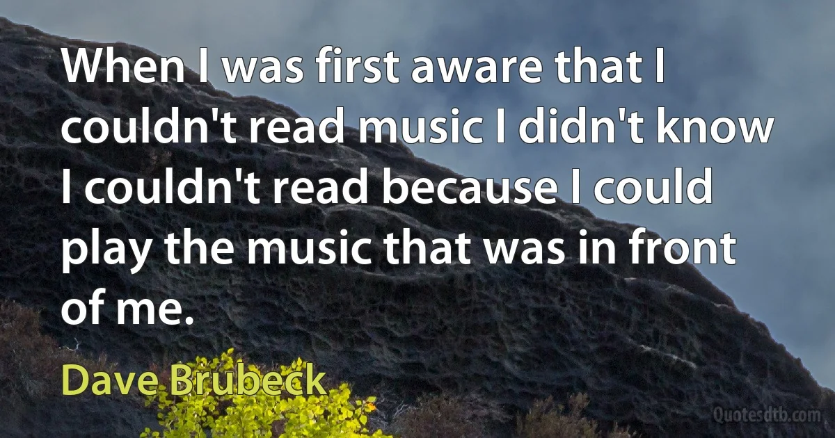 When I was first aware that I couldn't read music I didn't know I couldn't read because I could play the music that was in front of me. (Dave Brubeck)