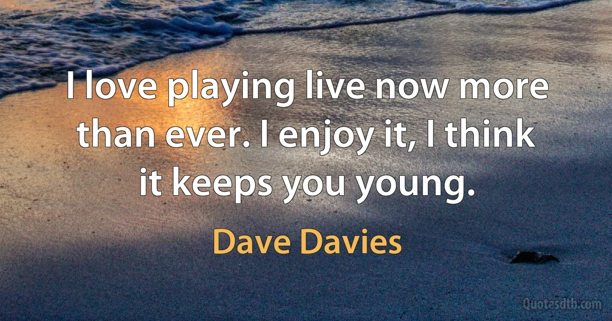 I love playing live now more than ever. I enjoy it, I think it keeps you young. (Dave Davies)