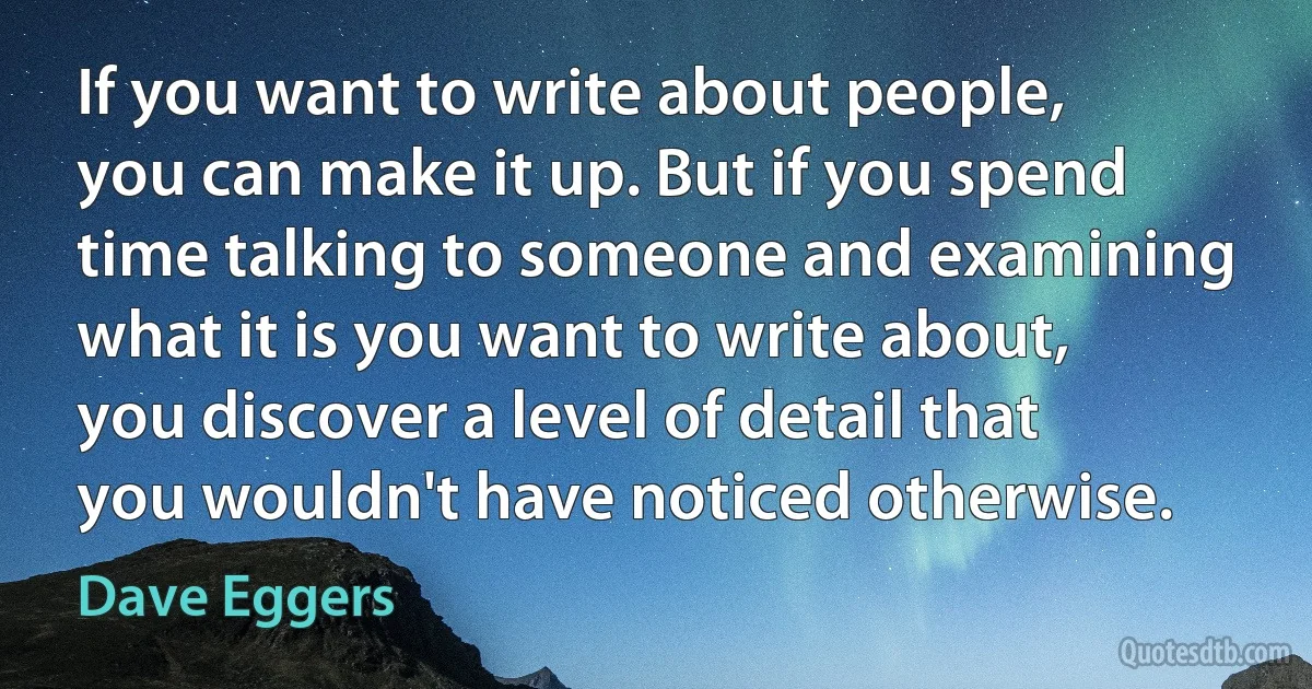 If you want to write about people, you can make it up. But if you spend time talking to someone and examining what it is you want to write about, you discover a level of detail that you wouldn't have noticed otherwise. (Dave Eggers)