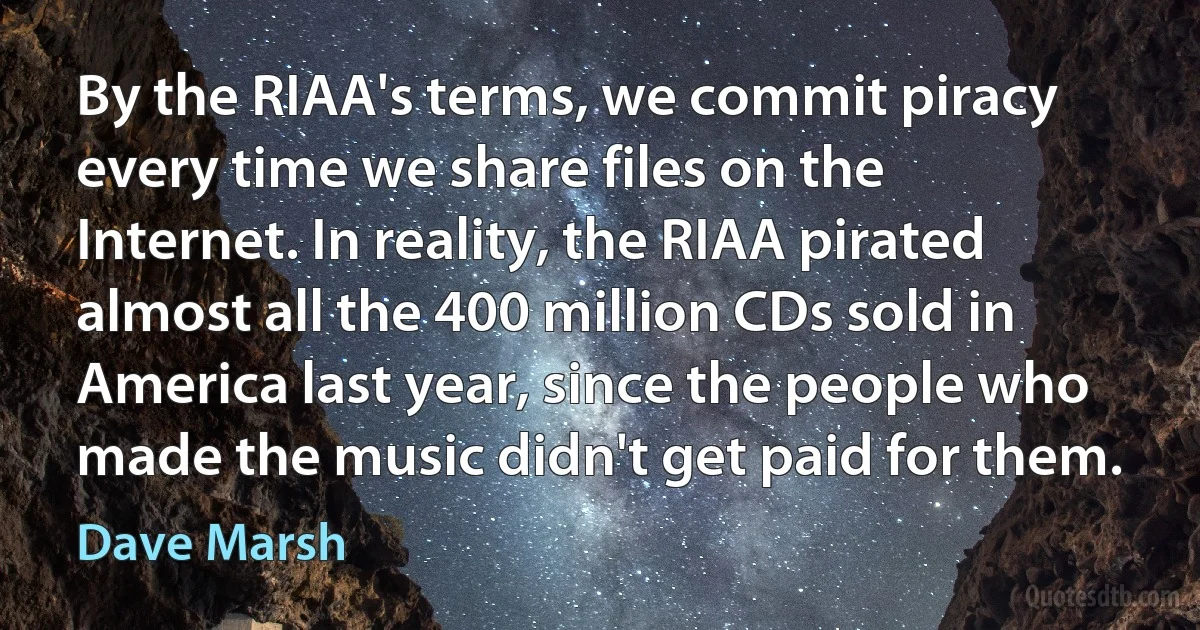 By the RIAA's terms, we commit piracy every time we share files on the Internet. In reality, the RIAA pirated almost all the 400 million CDs sold in America last year, since the people who made the music didn't get paid for them. (Dave Marsh)