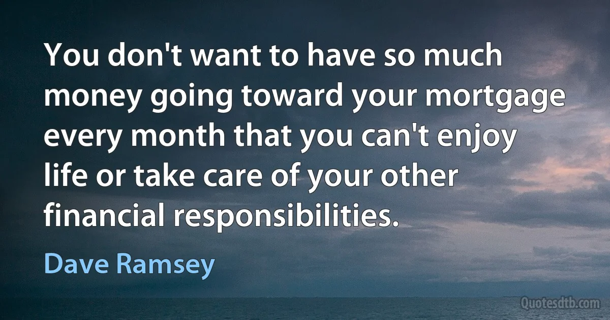 You don't want to have so much money going toward your mortgage every month that you can't enjoy life or take care of your other financial responsibilities. (Dave Ramsey)