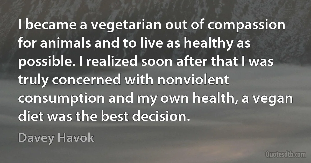 I became a vegetarian out of compassion for animals and to live as healthy as possible. I realized soon after that I was truly concerned with nonviolent consumption and my own health, a vegan diet was the best decision. (Davey Havok)