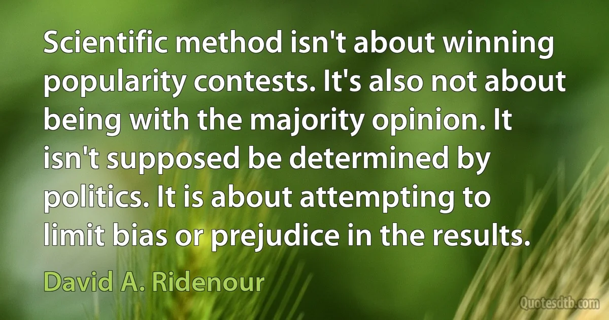 Scientific method isn't about winning popularity contests. It's also not about being with the majority opinion. It isn't supposed be determined by politics. It is about attempting to limit bias or prejudice in the results. (David A. Ridenour)