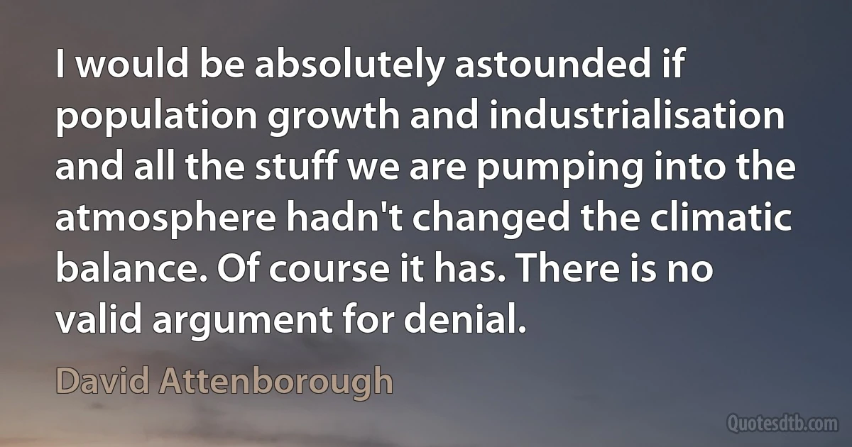 I would be absolutely astounded if population growth and industrialisation and all the stuff we are pumping into the atmosphere hadn't changed the climatic balance. Of course it has. There is no valid argument for denial. (David Attenborough)