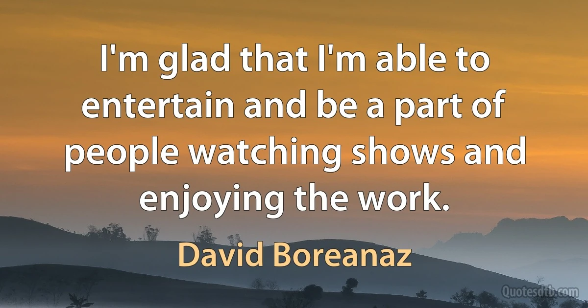 I'm glad that I'm able to entertain and be a part of people watching shows and enjoying the work. (David Boreanaz)