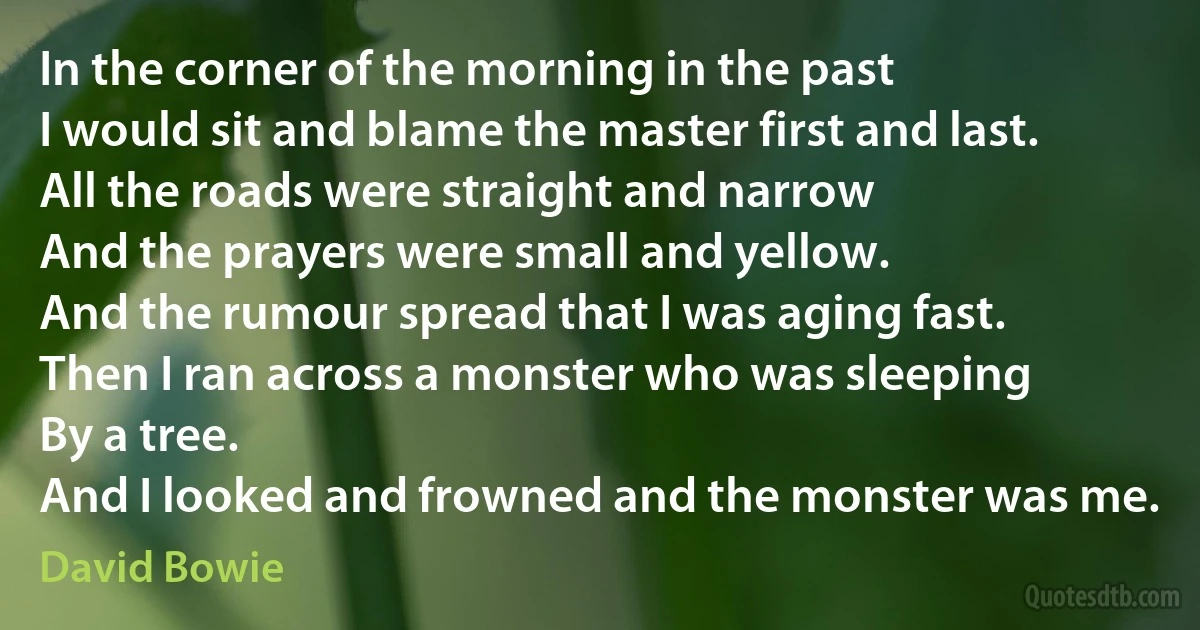 In the corner of the morning in the past
I would sit and blame the master first and last.
All the roads were straight and narrow
And the prayers were small and yellow.
And the rumour spread that I was aging fast.
Then I ran across a monster who was sleeping
By a tree.
And I looked and frowned and the monster was me. (David Bowie)