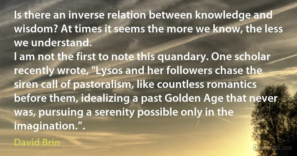 Is there an inverse relation between knowledge and wisdom? At times it seems the more we know, the less we understand.
I am not the first to note this quandary. One scholar recently wrote, "Lysos and her followers chase the siren call of pastoralism, like countless romantics before them, idealizing a past Golden Age that never was, pursuing a serenity possible only in the imagination.”. (David Brin)