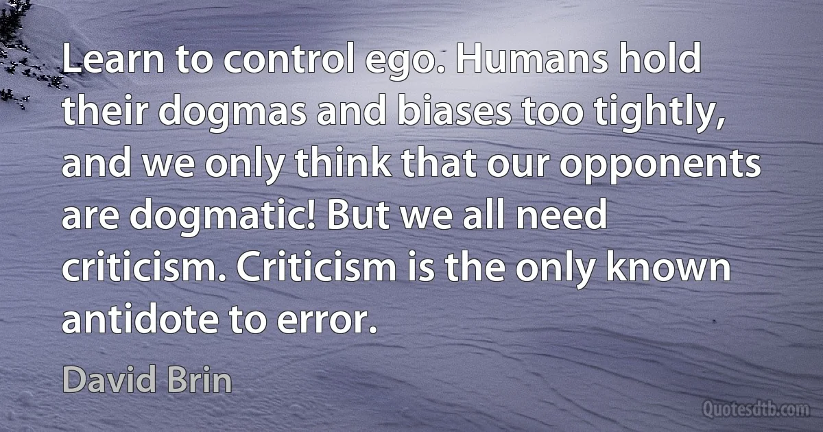 Learn to control ego. Humans hold their dogmas and biases too tightly, and we only think that our opponents are dogmatic! But we all need criticism. Criticism is the only known antidote to error. (David Brin)