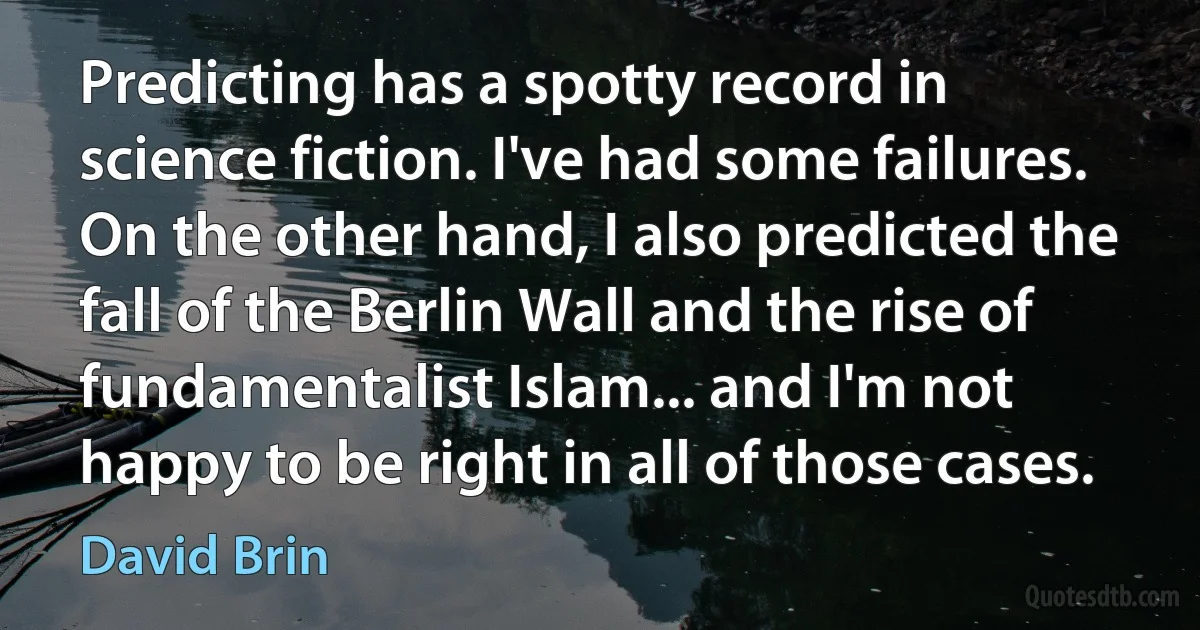 Predicting has a spotty record in science fiction. I've had some failures. On the other hand, I also predicted the fall of the Berlin Wall and the rise of fundamentalist Islam... and I'm not happy to be right in all of those cases. (David Brin)