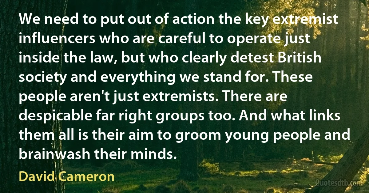 We need to put out of action the key extremist influencers who are careful to operate just inside the law, but who clearly detest British society and everything we stand for. These people aren't just extremists. There are despicable far right groups too. And what links them all is their aim to groom young people and brainwash their minds. (David Cameron)