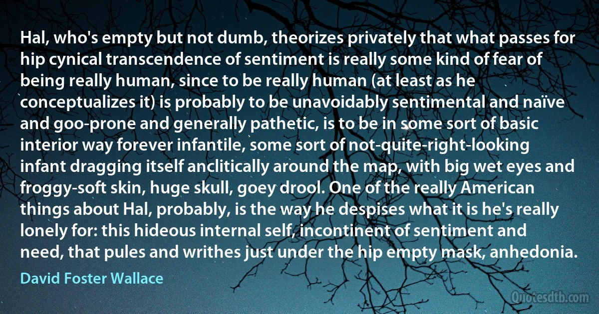 Hal, who's empty but not dumb, theorizes privately that what passes for hip cynical transcendence of sentiment is really some kind of fear of being really human, since to be really human (at least as he conceptualizes it) is probably to be unavoidably sentimental and naïve and goo-prone and generally pathetic, is to be in some sort of basic interior way forever infantile, some sort of not-quite-right-looking infant dragging itself anclitically around the map, with big wet eyes and froggy-soft skin, huge skull, goey drool. One of the really American things about Hal, probably, is the way he despises what it is he's really lonely for: this hideous internal self, incontinent of sentiment and need, that pules and writhes just under the hip empty mask, anhedonia. (David Foster Wallace)