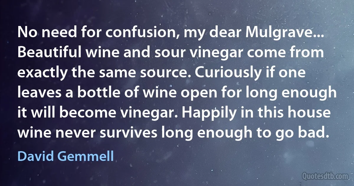 No need for confusion, my dear Mulgrave... Beautiful wine and sour vinegar come from exactly the same source. Curiously if one leaves a bottle of wine open for long enough it will become vinegar. Happily in this house wine never survives long enough to go bad. (David Gemmell)