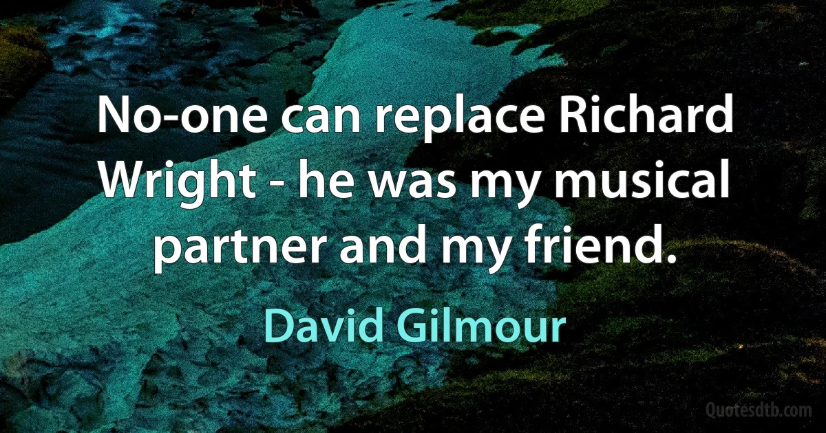 No-one can replace Richard Wright - he was my musical partner and my friend. (David Gilmour)