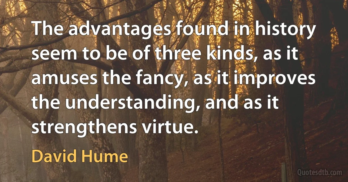 The advantages found in history seem to be of three kinds, as it amuses the fancy, as it improves the understanding, and as it strengthens virtue. (David Hume)