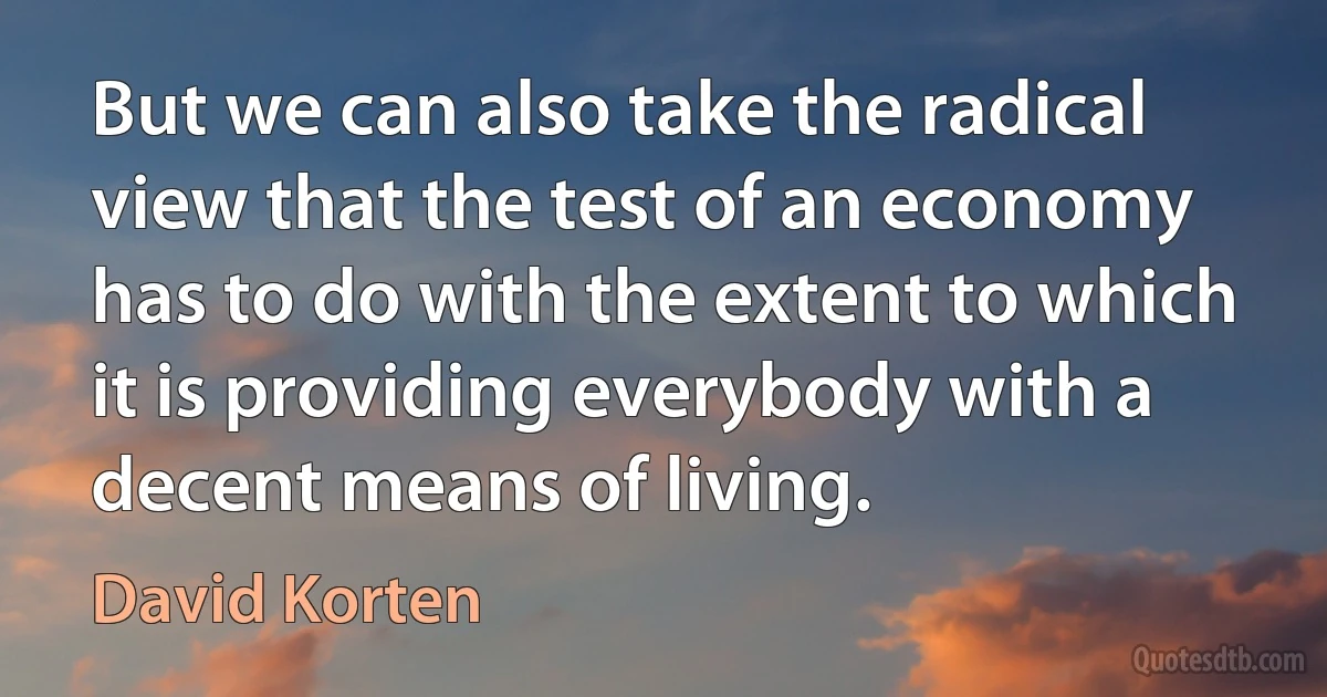 But we can also take the radical view that the test of an economy has to do with the extent to which it is providing everybody with a decent means of living. (David Korten)