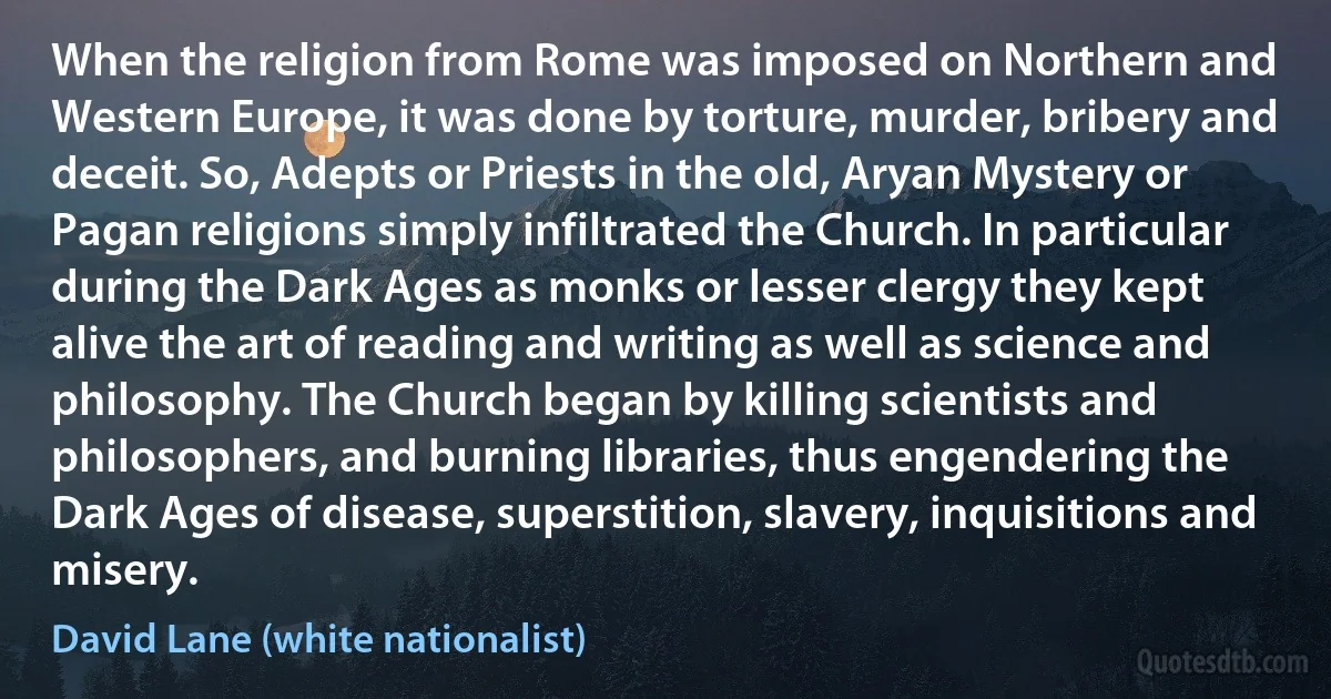 When the religion from Rome was imposed on Northern and Western Europe, it was done by torture, murder, bribery and deceit. So, Adepts or Priests in the old, Aryan Mystery or Pagan religions simply infiltrated the Church. In particular during the Dark Ages as monks or lesser clergy they kept alive the art of reading and writing as well as science and philosophy. The Church began by killing scientists and philosophers, and burning libraries, thus engendering the Dark Ages of disease, superstition, slavery, inquisitions and misery. (David Lane (white nationalist))