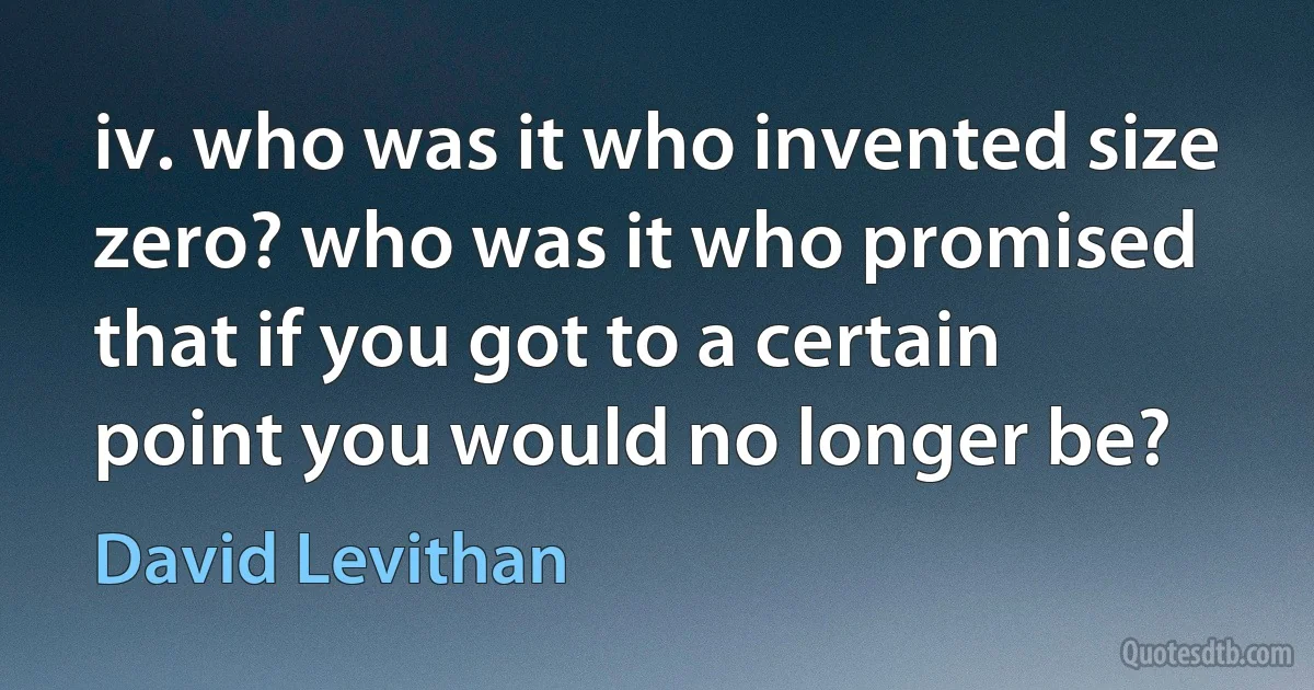 iv. who was it who invented size zero? who was it who promised that if you got to a certain point you would no longer be? (David Levithan)