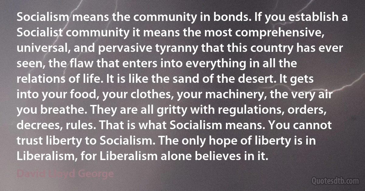 Socialism means the community in bonds. If you establish a Socialist community it means the most comprehensive, universal, and pervasive tyranny that this country has ever seen, the flaw that enters into everything in all the relations of life. It is like the sand of the desert. It gets into your food, your clothes, your machinery, the very air you breathe. They are all gritty with regulations, orders, decrees, rules. That is what Socialism means. You cannot trust liberty to Socialism. The only hope of liberty is in Liberalism, for Liberalism alone believes in it. (David Lloyd George)