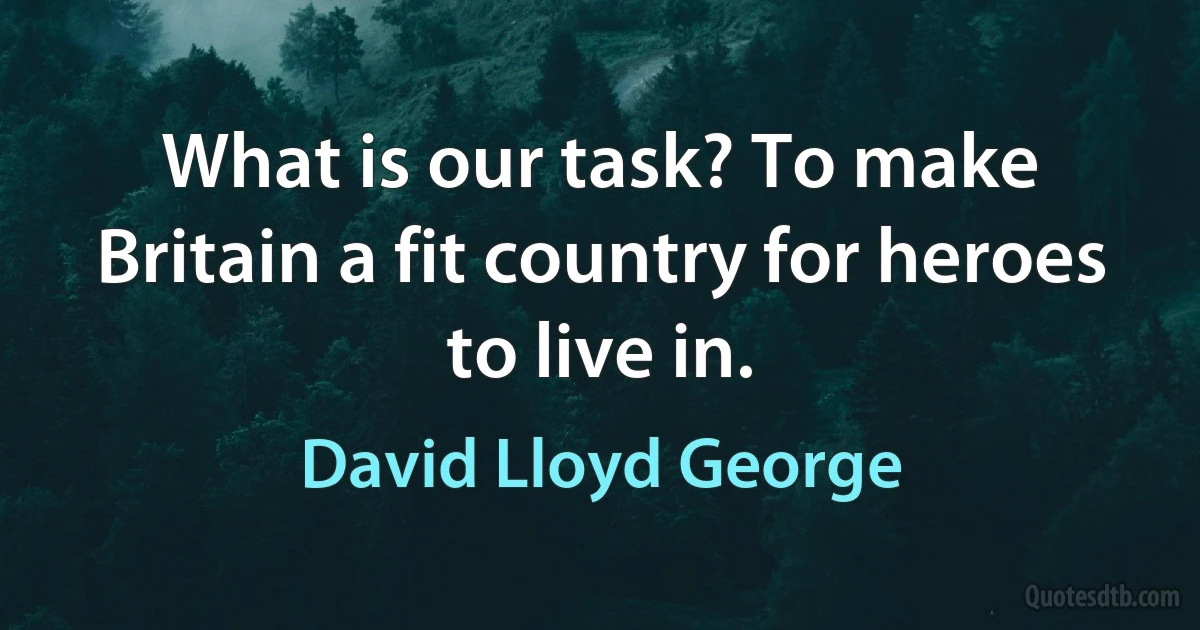 What is our task? To make Britain a fit country for heroes to live in. (David Lloyd George)