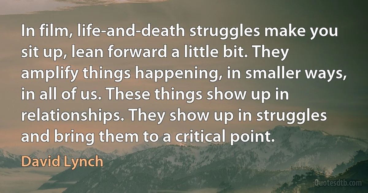 In film, life-and-death struggles make you sit up, lean forward a little bit. They amplify things happening, in smaller ways, in all of us. These things show up in relationships. They show up in struggles and bring them to a critical point. (David Lynch)