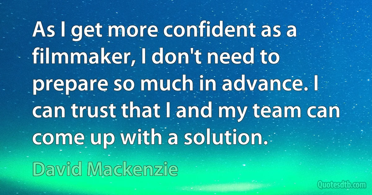 As I get more confident as a filmmaker, I don't need to prepare so much in advance. I can trust that I and my team can come up with a solution. (David Mackenzie)