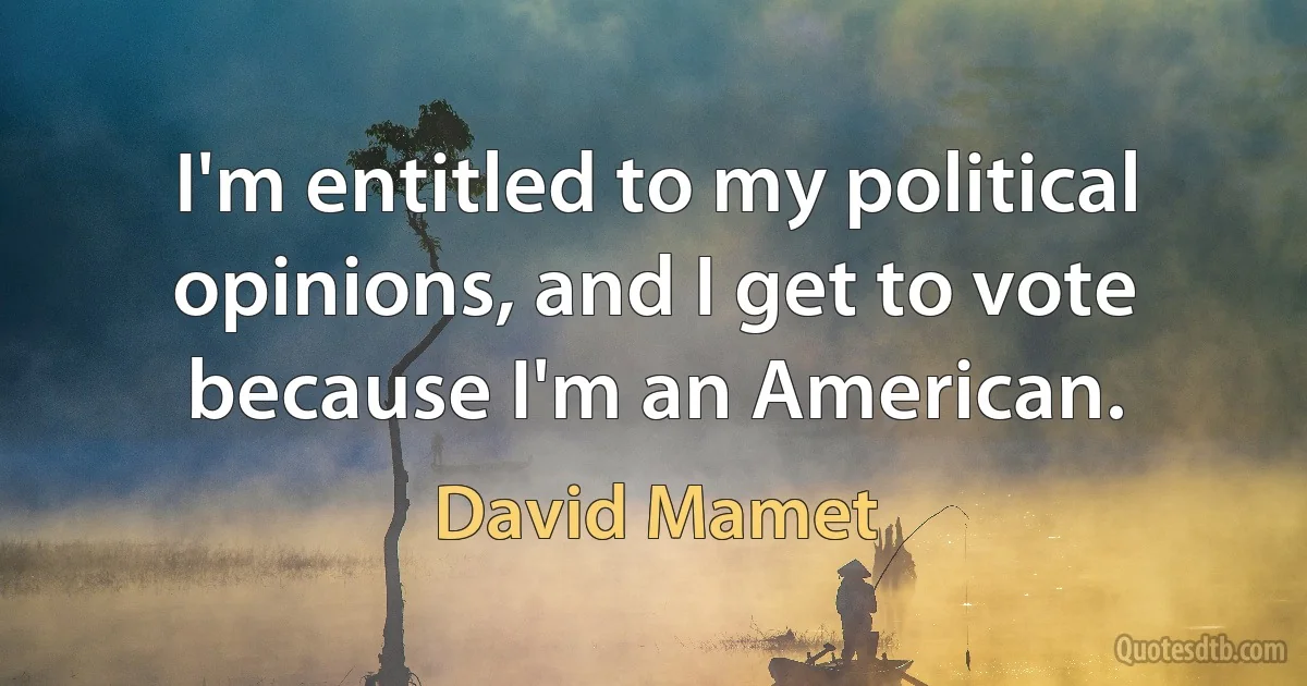 I'm entitled to my political opinions, and I get to vote because I'm an American. (David Mamet)