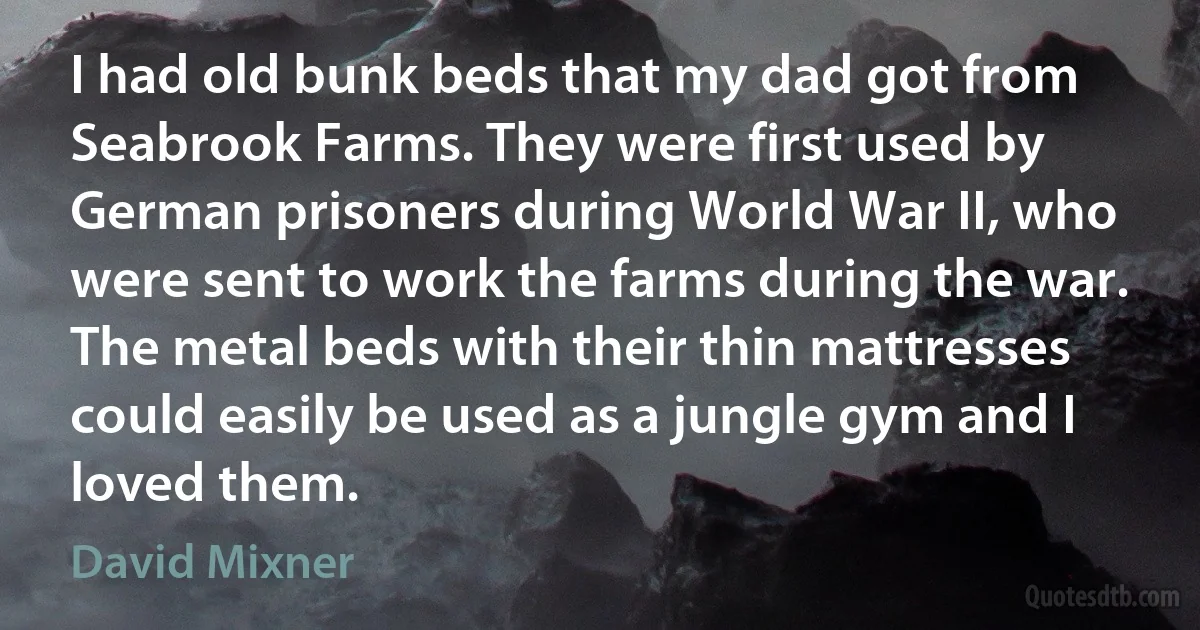 I had old bunk beds that my dad got from Seabrook Farms. They were first used by German prisoners during World War II, who were sent to work the farms during the war. The metal beds with their thin mattresses could easily be used as a jungle gym and I loved them. (David Mixner)