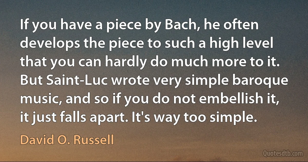 If you have a piece by Bach, he often develops the piece to such a high level that you can hardly do much more to it. But Saint-Luc wrote very simple baroque music, and so if you do not embellish it, it just falls apart. It's way too simple. (David O. Russell)