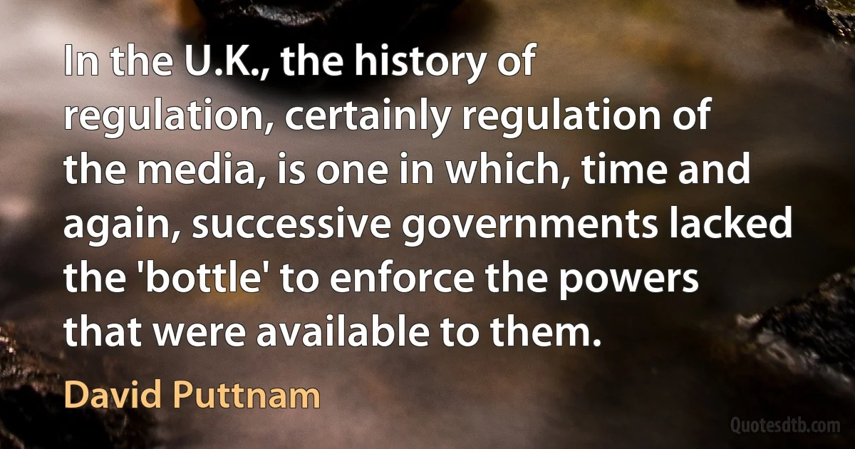 In the U.K., the history of regulation, certainly regulation of the media, is one in which, time and again, successive governments lacked the 'bottle' to enforce the powers that were available to them. (David Puttnam)