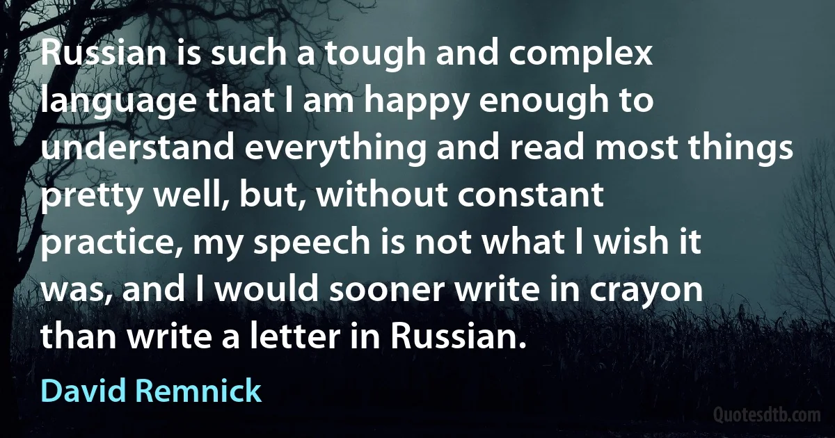 Russian is such a tough and complex language that I am happy enough to understand everything and read most things pretty well, but, without constant practice, my speech is not what I wish it was, and I would sooner write in crayon than write a letter in Russian. (David Remnick)