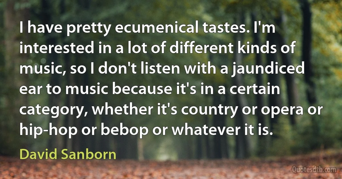 I have pretty ecumenical tastes. I'm interested in a lot of different kinds of music, so I don't listen with a jaundiced ear to music because it's in a certain category, whether it's country or opera or hip-hop or bebop or whatever it is. (David Sanborn)