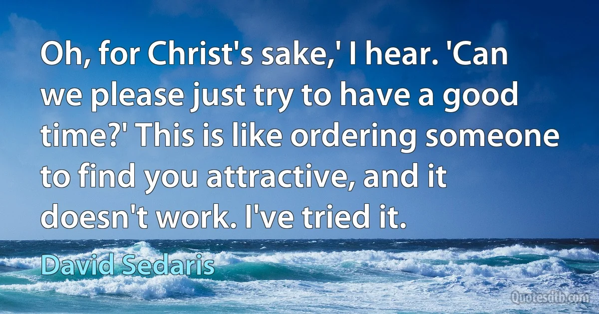 Oh, for Christ's sake,' I hear. 'Can we please just try to have a good time?' This is like ordering someone to find you attractive, and it doesn't work. I've tried it. (David Sedaris)