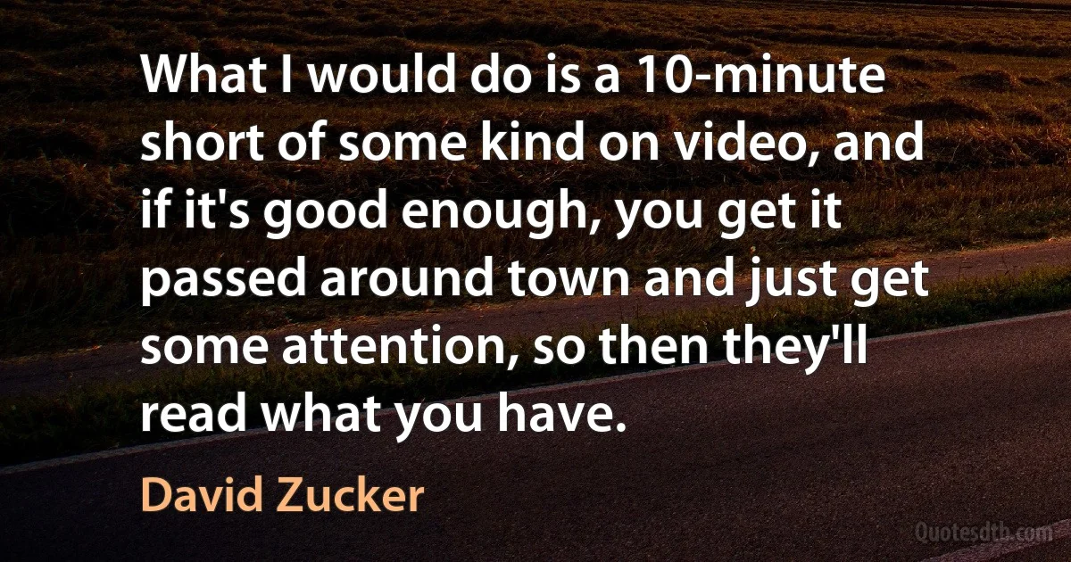 What I would do is a 10-minute short of some kind on video, and if it's good enough, you get it passed around town and just get some attention, so then they'll read what you have. (David Zucker)