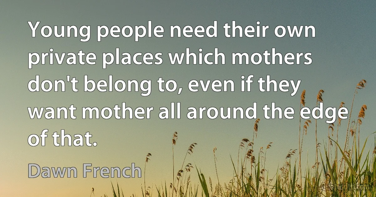 Young people need their own private places which mothers don't belong to, even if they want mother all around the edge of that. (Dawn French)