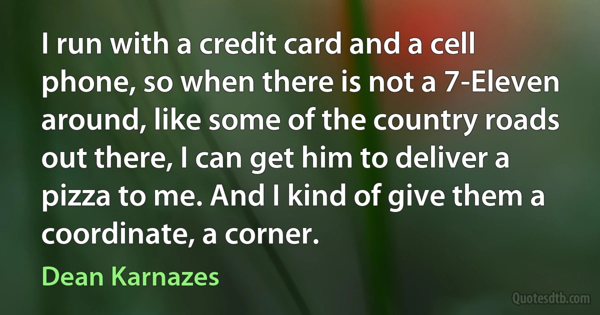 I run with a credit card and a cell phone, so when there is not a 7-Eleven around, like some of the country roads out there, I can get him to deliver a pizza to me. And I kind of give them a coordinate, a corner. (Dean Karnazes)