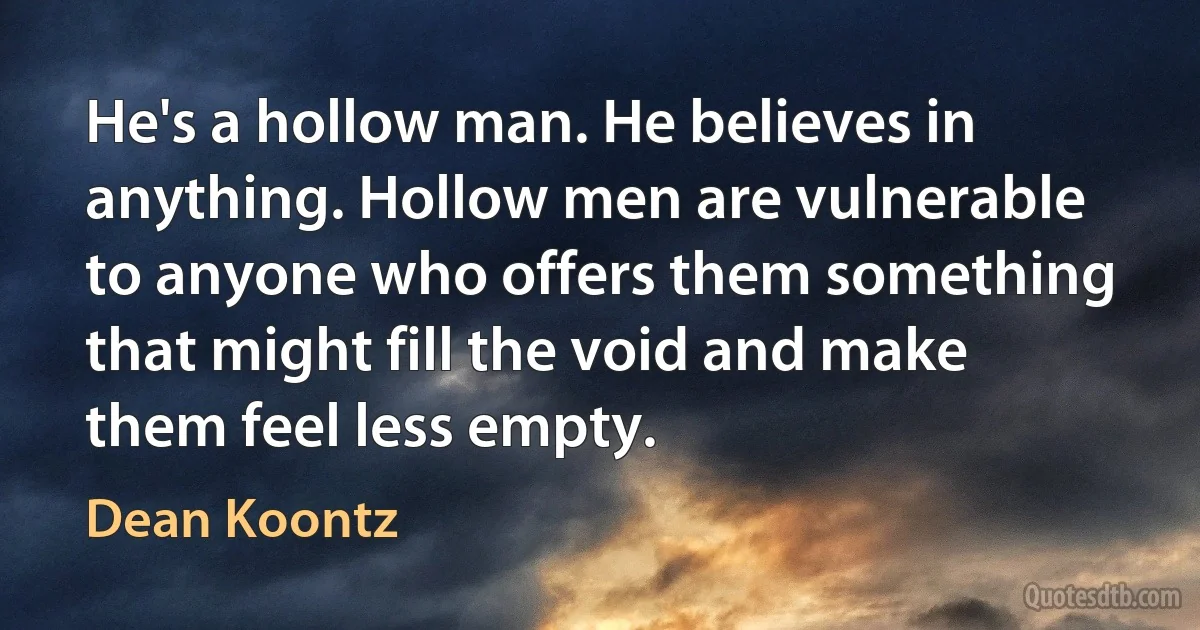 He's a hollow man. He believes in anything. Hollow men are vulnerable to anyone who offers them something that might fill the void and make them feel less empty. (Dean Koontz)