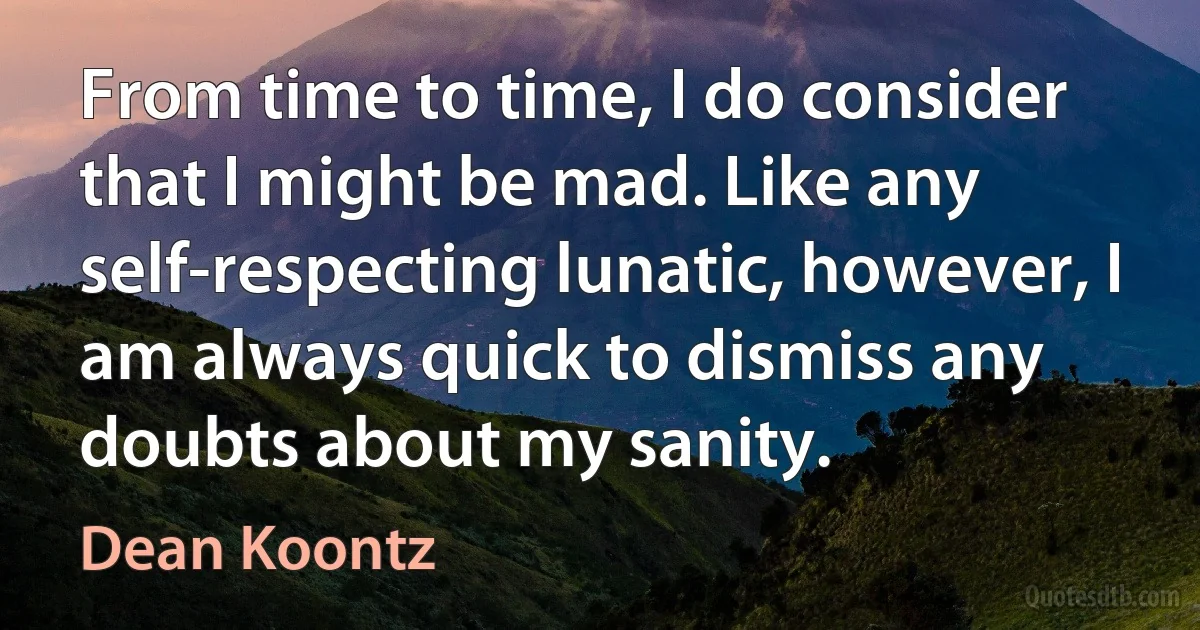 From time to time, I do consider that I might be mad. Like any self-respecting lunatic, however, I am always quick to dismiss any doubts about my sanity. (Dean Koontz)