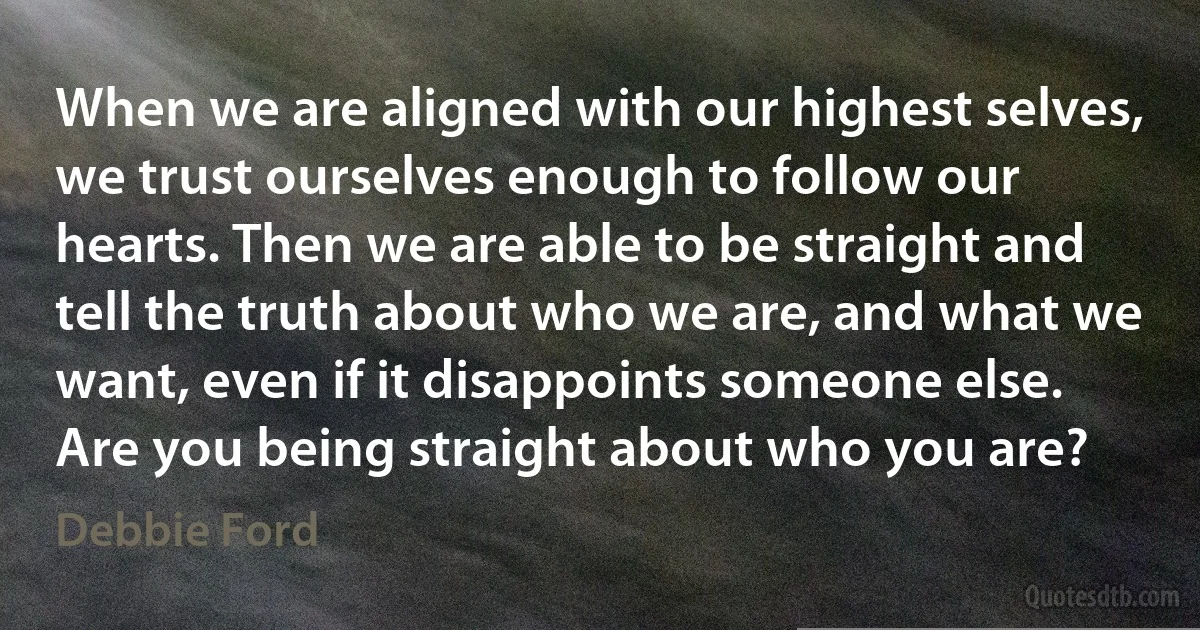 When we are aligned with our highest selves, we trust ourselves enough to follow our hearts. Then we are able to be straight and tell the truth about who we are, and what we want, even if it disappoints someone else. Are you being straight about who you are? (Debbie Ford)