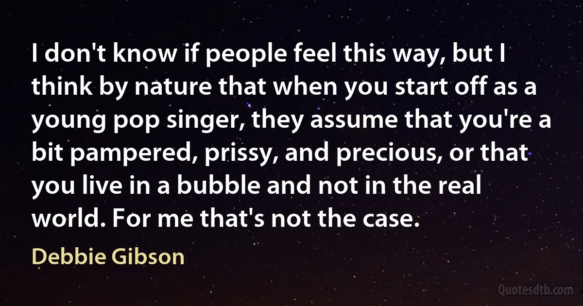 I don't know if people feel this way, but I think by nature that when you start off as a young pop singer, they assume that you're a bit pampered, prissy, and precious, or that you live in a bubble and not in the real world. For me that's not the case. (Debbie Gibson)