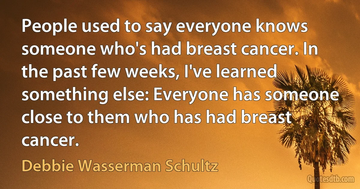 People used to say everyone knows someone who's had breast cancer. In the past few weeks, I've learned something else: Everyone has someone close to them who has had breast cancer. (Debbie Wasserman Schultz)