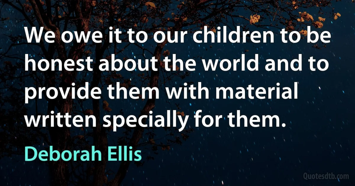 We owe it to our children to be honest about the world and to provide them with material written specially for them. (Deborah Ellis)