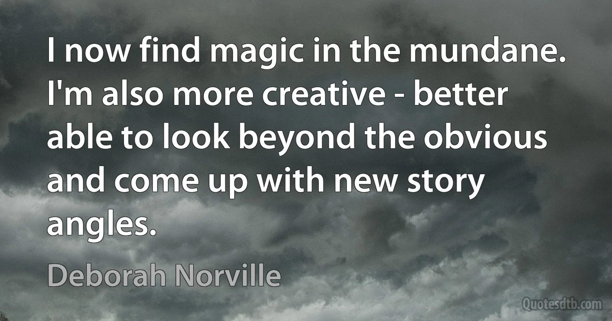 I now find magic in the mundane. I'm also more creative - better able to look beyond the obvious and come up with new story angles. (Deborah Norville)