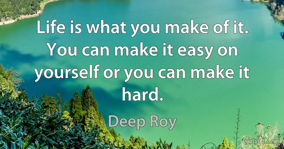 Life is what you make of it. You can make it easy on yourself or you can make it hard. (Deep Roy)