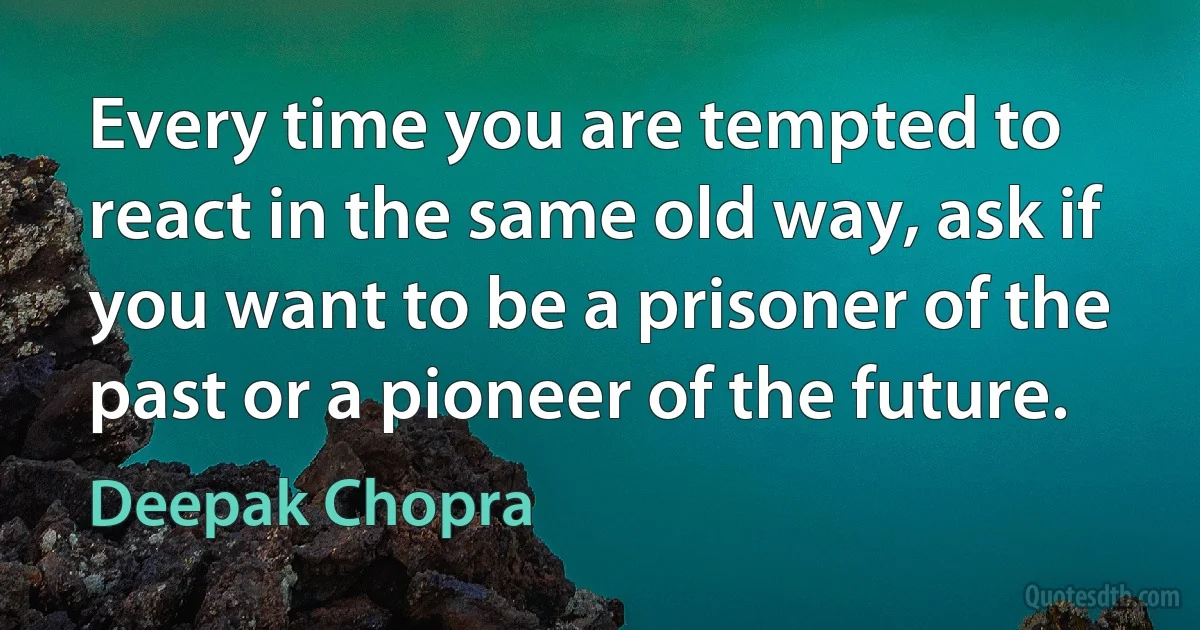 Every time you are tempted to react in the same old way, ask if you want to be a prisoner of the past or a pioneer of the future. (Deepak Chopra)