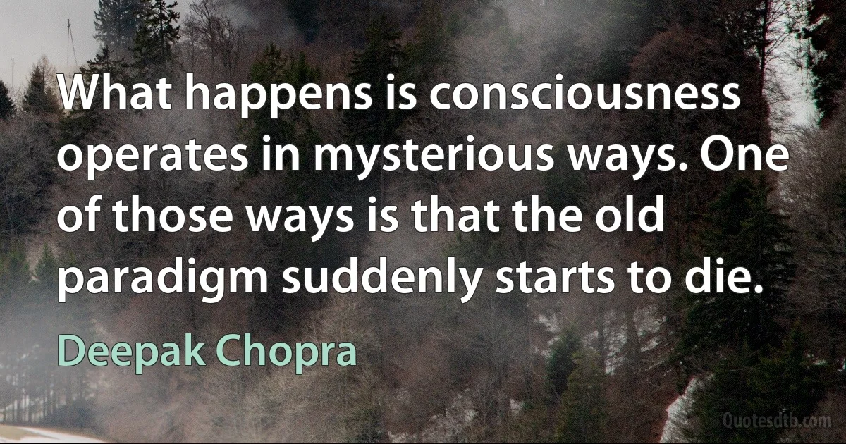 What happens is consciousness operates in mysterious ways. One of those ways is that the old paradigm suddenly starts to die. (Deepak Chopra)