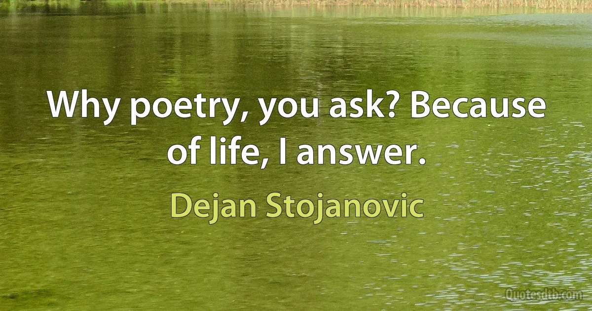 Why poetry, you ask? Because of life, I answer. (Dejan Stojanovic)