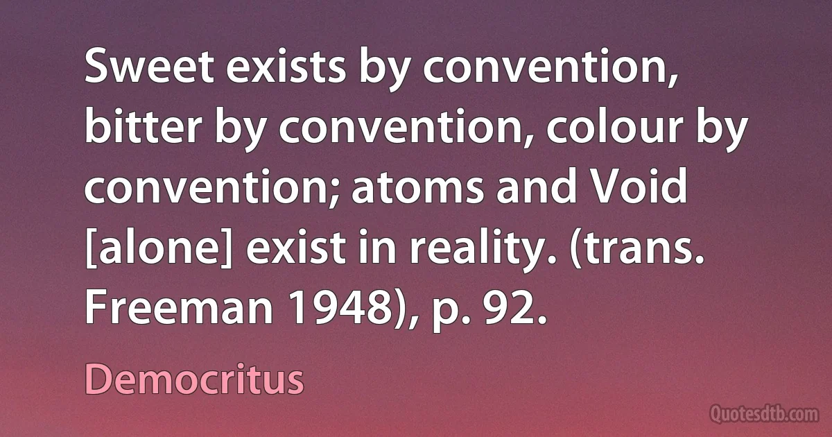 Sweet exists by convention, bitter by convention, colour by convention; atoms and Void [alone] exist in reality. (trans. Freeman 1948), p. 92. (Democritus)